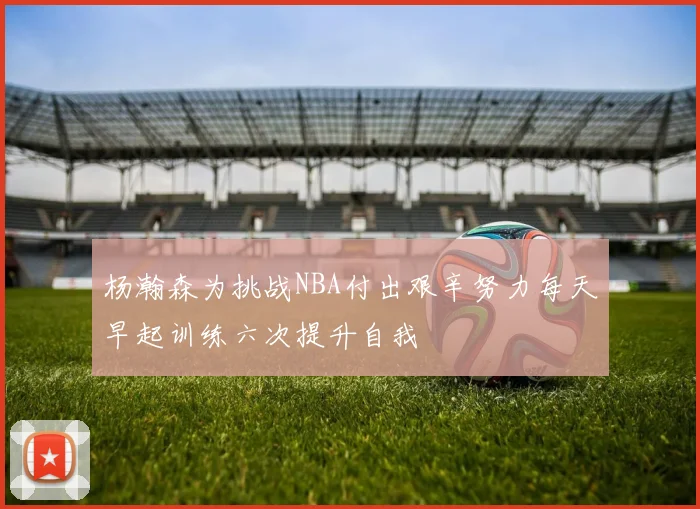 杨瀚森为挑战NBA付出艰辛努力每天早起训练六次提升自我